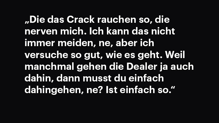 Zitattafel: „Die das Crack rauchen so, die nerven mich. Ich kann das nicht immer meiden, ne, aber ich versuche so gut, wie es geht. Weil manchmal gehen die Dealer ja auch dahin, dann musst du einfach dahingehen, ne? Ist einfach so." (Interview 01)